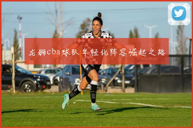 龙狮cba球队年轻化阵容崛起之路