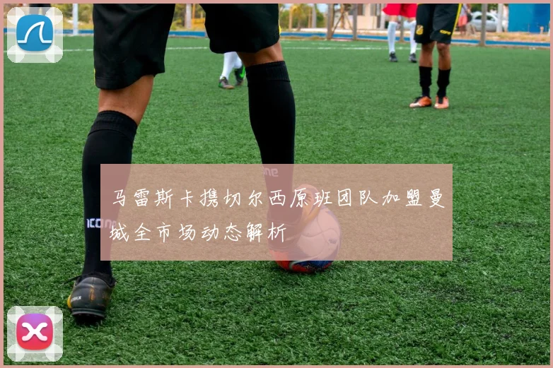 马雷斯卡携切尔西原班团队加盟曼城全市场动态解析