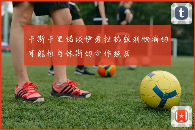 卡斯卡里诺谈伊劳拉执教利物浦的可能性与休斯的合作经历