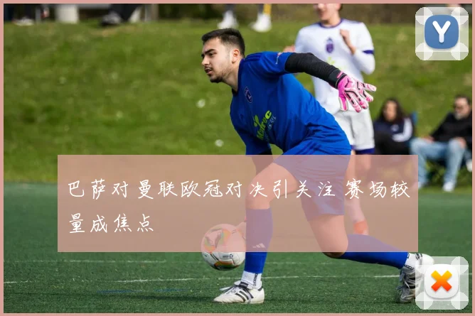 巴萨对曼联欧冠对决引关注 赛场较量成焦点