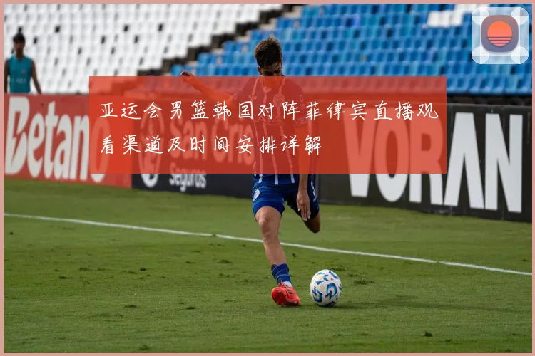 亚运会男篮韩国对阵菲律宾直播观看渠道及时间安排详解