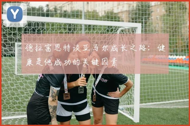 德拉富恩特谈亚马尔成长之路：健康是他成功的关键因素