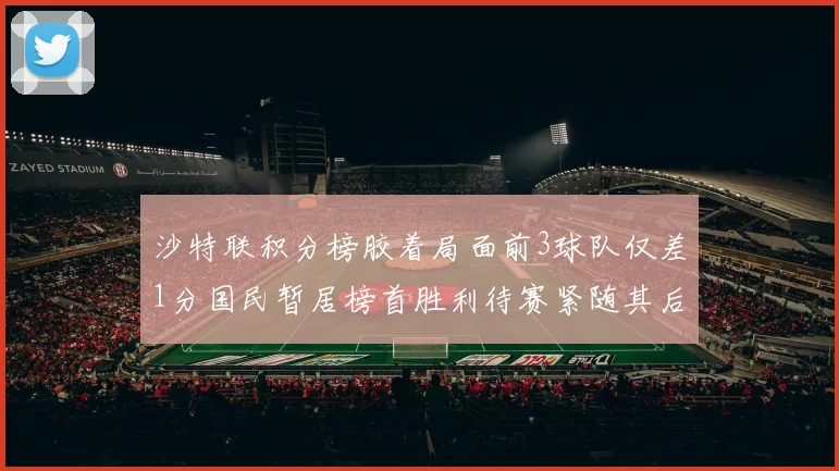沙特联积分榜胶着局面前3球队仅差1分国民暂居榜首胜利待赛紧随其后